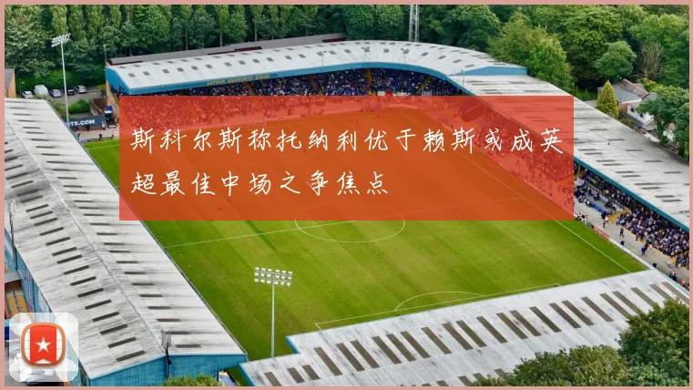 斯科尔斯称托纳利优于赖斯或成英超最佳中场之争焦点