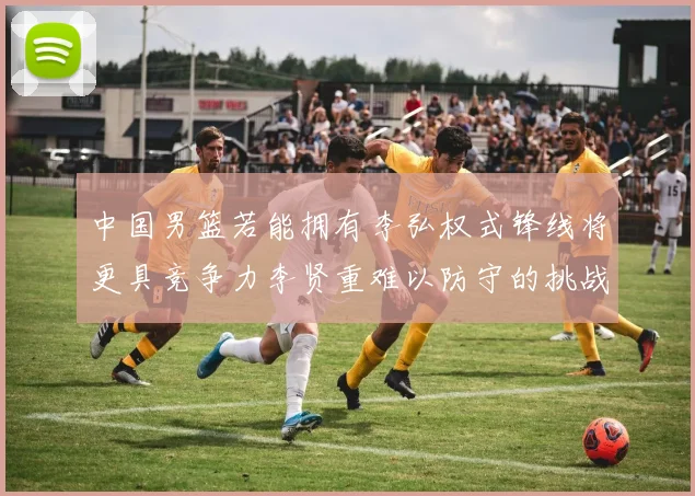 中国男篮若能拥有李弘权式锋线将更具竞争力李贤重难以防守的挑战