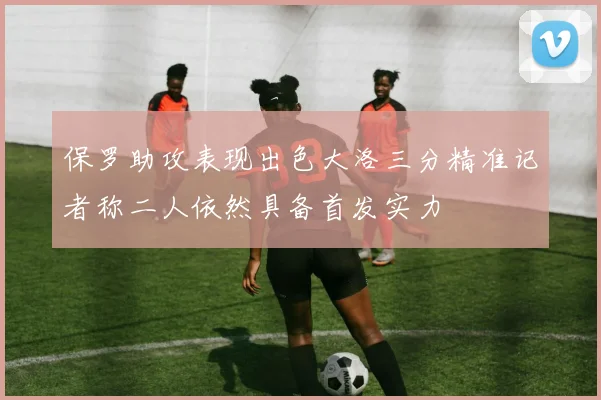保罗助攻表现出色大洛三分精准记者称二人依然具备首发实力