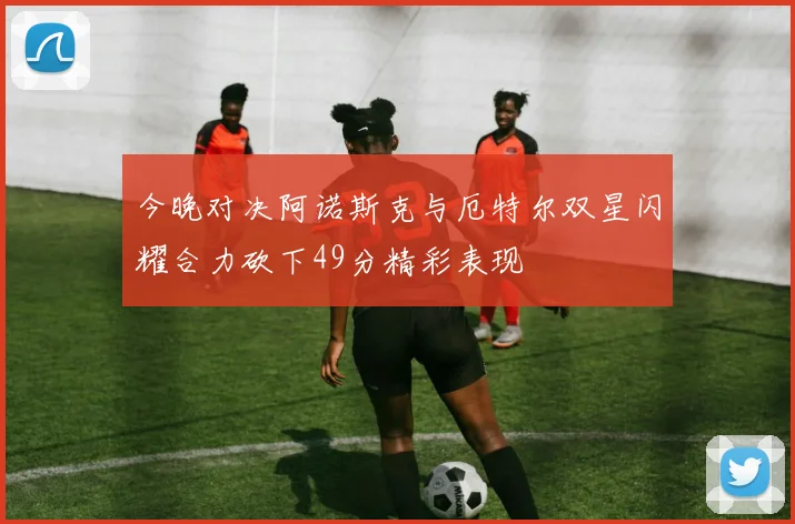 今晚对决阿诺斯克与厄特尔双星闪耀合力砍下49分精彩表现