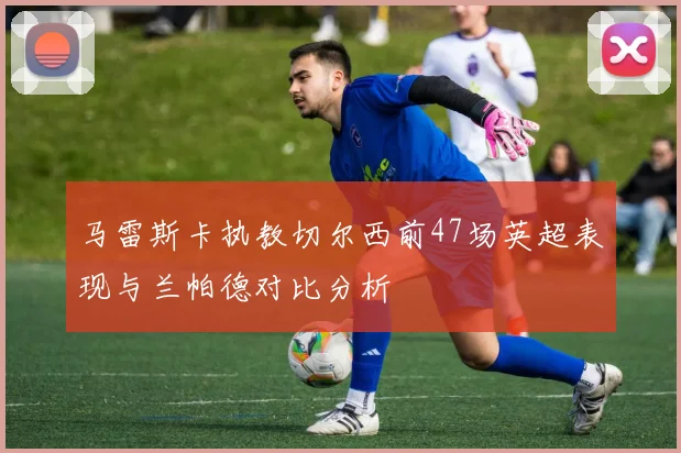 马雷斯卡执教切尔西前47场英超表现与兰帕德对比分析