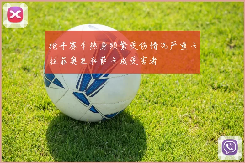 枪手赛季热身频繁受伤情况严重卡拉菲奥里和萨卡成受害者