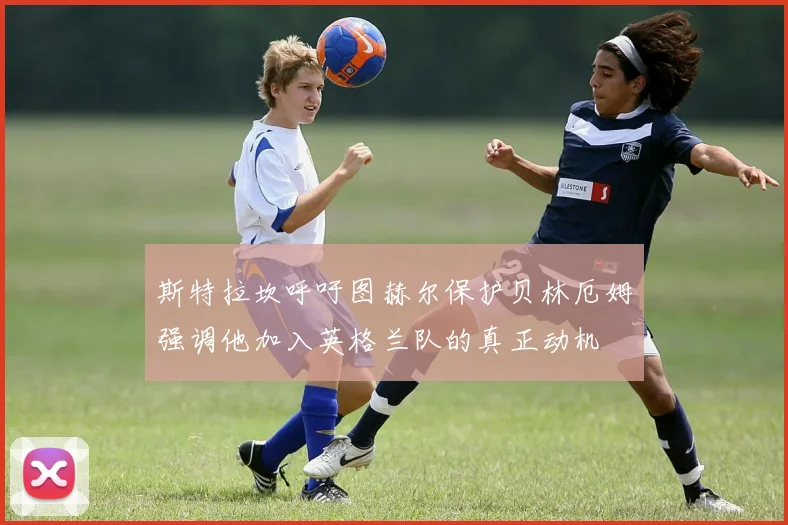 斯特拉坎呼吁图赫尔保护贝林厄姆强调他加入英格兰队的真正动机
