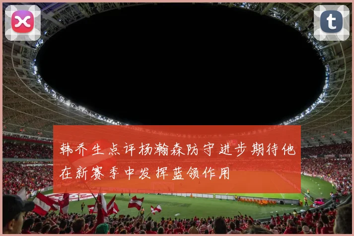 韩乔生点评杨瀚森防守进步期待他在新赛季中发挥蓝领作用