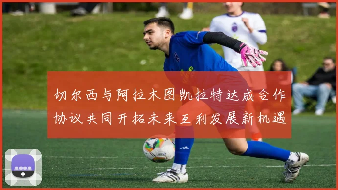 切尔西与阿拉木图凯拉特达成合作协议共同开拓未来互利发展新机遇