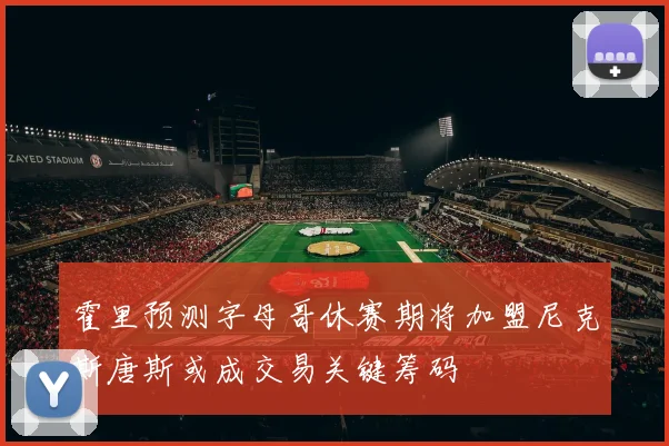霍里预测字母哥休赛期将加盟尼克斯唐斯或成交易关键筹码