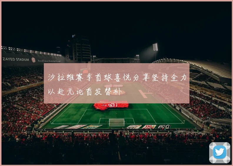 沙拉维赛季首球喜悦分享坚持全力以赴无论首发替补